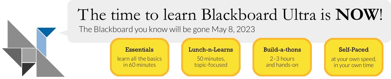 The time to learn Blackboard Ultra is NOW! The Blackboard you know will be gone May 8, 2023. Essentials: learn all the basics &#8232;in 60 minutes. Lunch-n-Learns: 50 minutes,&#8232; topic-focused. Build-a-thons: 2&#8211;3 hours&#8232; and hands-on. Self-Paced: at your own speed,&#8232;in your own time.